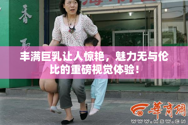 丰满巨乳让人惊艳，魅力无与伦比的重磅视觉体验！