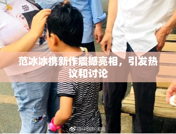 范冰冰携新作震撼亮相，引发热议和讨论