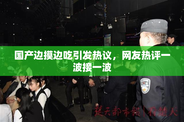国产边摸边吃引发热议，网友热评一波接一波