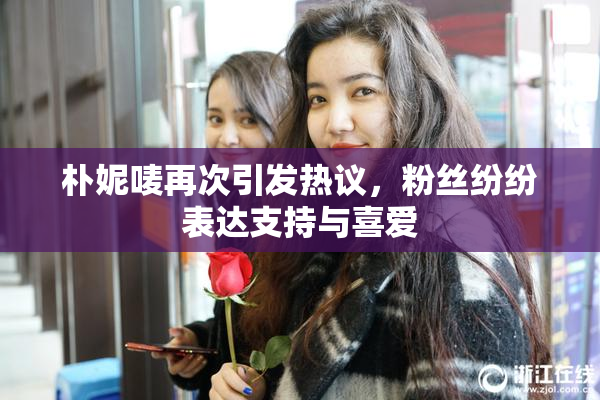 朴妮唛再次引发热议，粉丝纷纷表达支持与喜爱