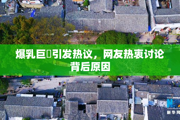 爆乳巨凥引发热议，网友热衷讨论背后原因