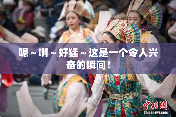 嗯～啊～好猛～这是一个令人兴奋的瞬间！