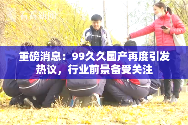 重磅消息：99久久国产再度引发热议，行业前景备受关注