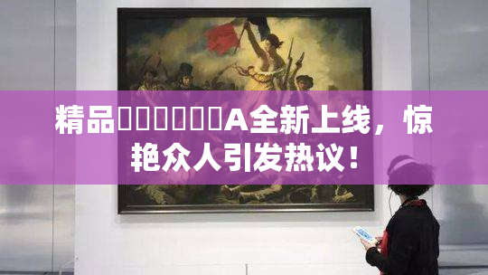 精品❌‌❌‌❌‌A全新上线，惊艳众人引发热议！
