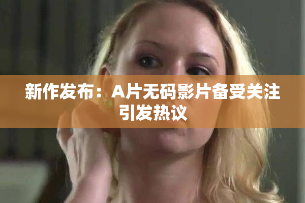 新作发布：A片无码影片备受关注引发热议