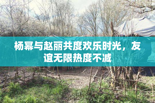 杨幂与赵丽共度欢乐时光，友谊无限热度不减