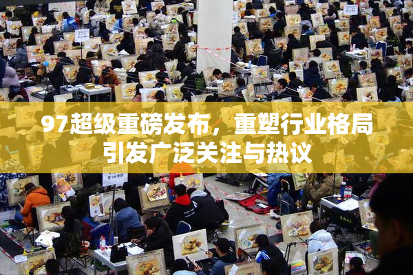 97超级重磅发布，重塑行业格局引发广泛关注与热议