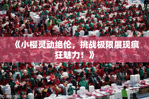 《小樱灵动绝伦，挑战极限展现疯狂魅力！》