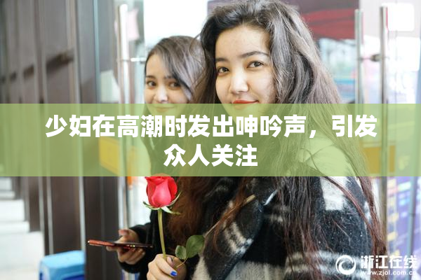 少妇在高潮时发出呻吟声，引发众人关注