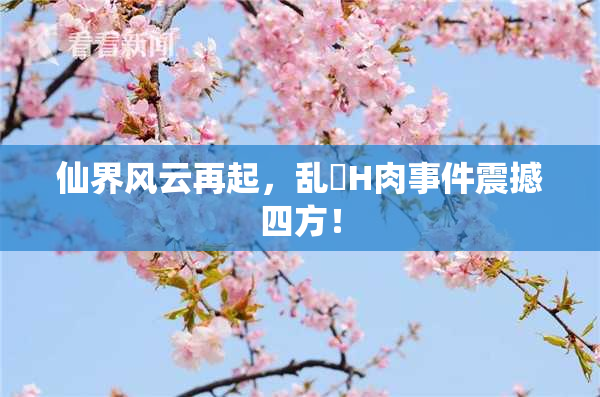 仙界风云再起，乱婬H肉事件震撼四方！