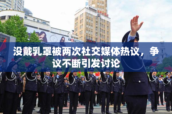 没戴乳罩被两次社交媒体热议，争议不断引发讨论