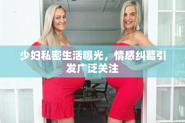 少妇私密生活曝光，情感纠葛引发广泛关注