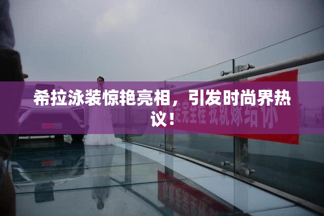 希拉泳装惊艳亮相，引发时尚界热议！