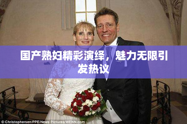 国产熟妇精彩演绎，魅力无限引发热议