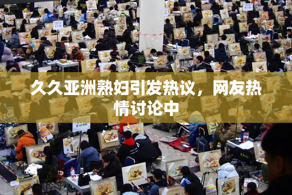 久久亚洲熟妇引发热议，网友热情讨论中