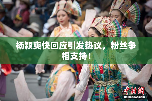 杨颖爽快回应引发热议，粉丝争相支持！