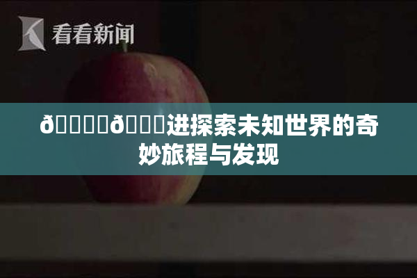 🔞‌🍌进探索未知世界的奇妙旅程与发现