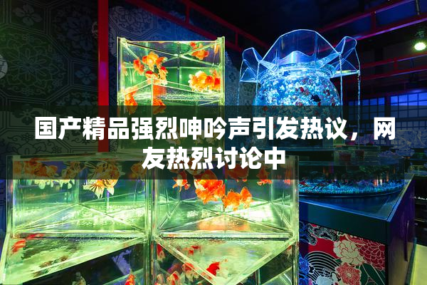 国产精品强烈呻吟声引发热议，网友热烈讨论中