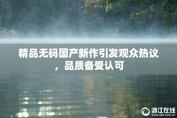精品无码国产新作引发观众热议，品质备受认可