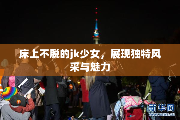 床上不脱的jk少女，展现独特风采与魅力