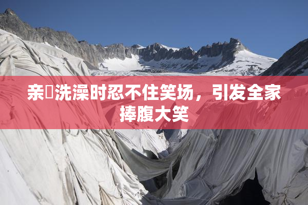 亲妺洗澡时忍不住笑场，引发全家捧腹大笑