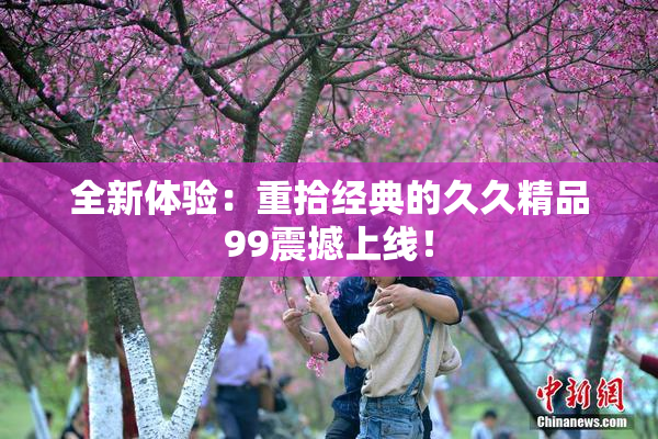 全新体验：重拾经典的久久精品99震撼上线！