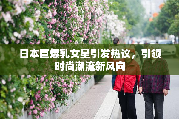 日本巨爆乳女星引发热议，引领时尚潮流新风向