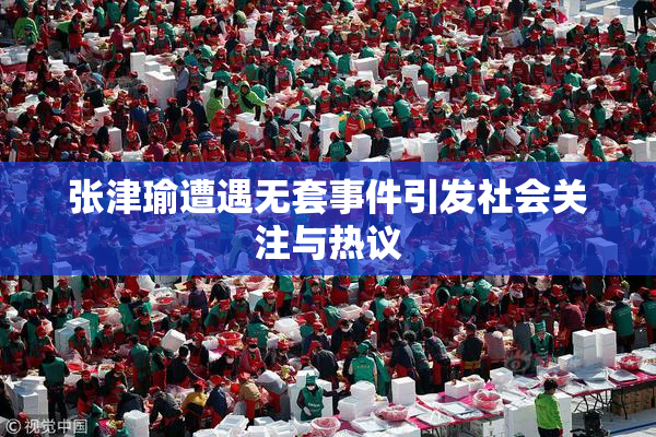 张津瑜遭遇无套事件引发社会关注与热议