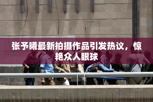 张予曦最新拍摄作品引发热议，惊艳众人眼球