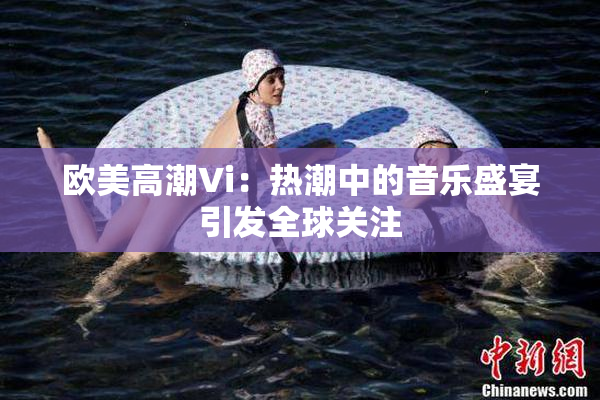欧美高潮Vi：热潮中的音乐盛宴引发全球关注