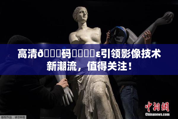 高清🈚码❌‌❌‌ε引领影像技术新潮流，值得关注！