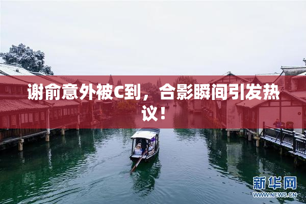 谢俞意外被C到，合影瞬间引发热议！