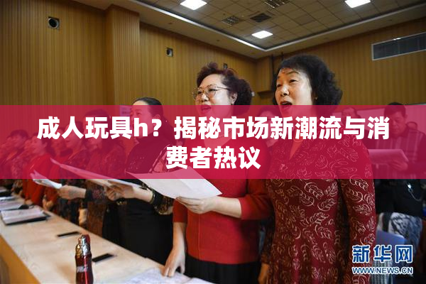 成人玩具h？揭秘市场新潮流与消费者热议