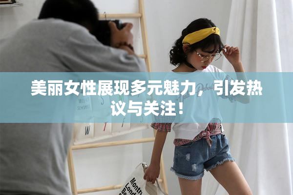 美丽女性展现多元魅力，引发热议与关注！
