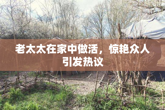 老太太在家中做活，惊艳众人引发热议