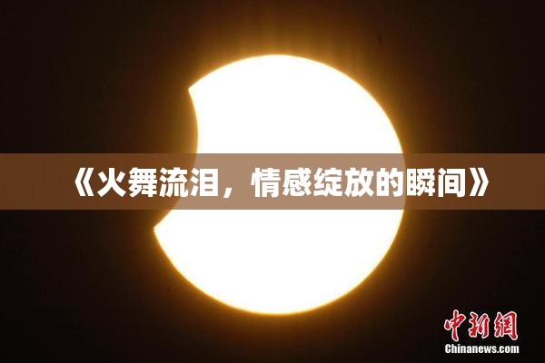 《火舞流泪，情感绽放的瞬间》