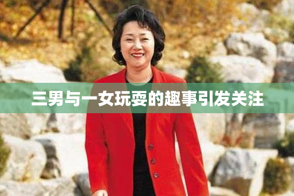 三男与一女玩耍的趣事引发关注