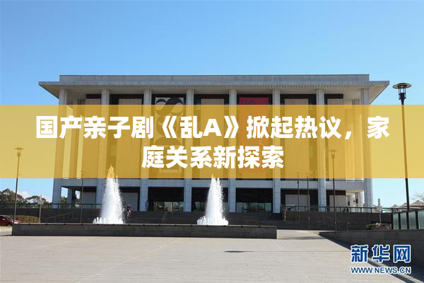 国产亲子剧《乱A》掀起热议，家庭关系新探索