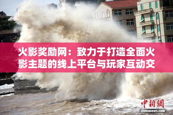 火影奖励网：致力于打造全面火影主题的线上平台与玩家互动交流