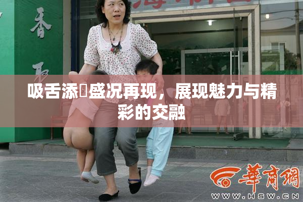 吸舌添泬盛况再现，展现魅力与精彩的交融