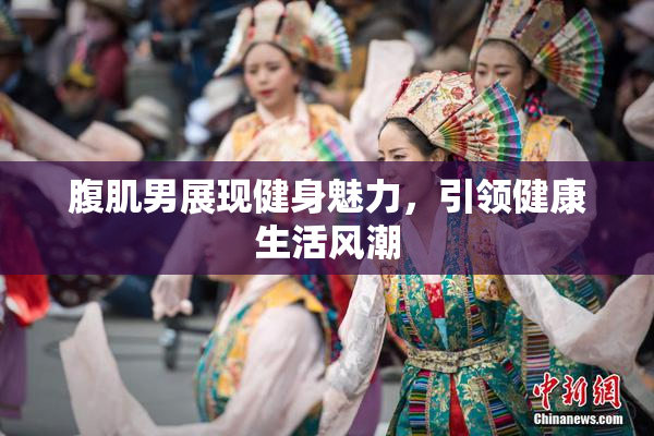 腹肌男展现健身魅力，引领健康生活风潮