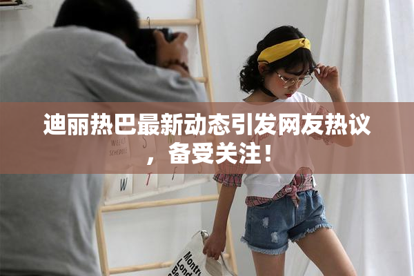 迪丽热巴最新动态引发网友热议，备受关注！