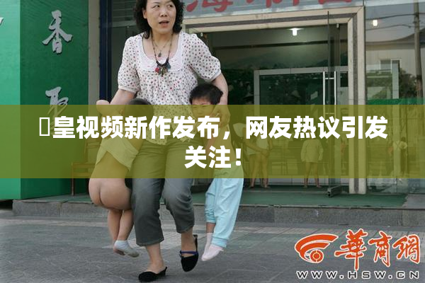 嘼皇视频新作发布，网友热议引发关注！