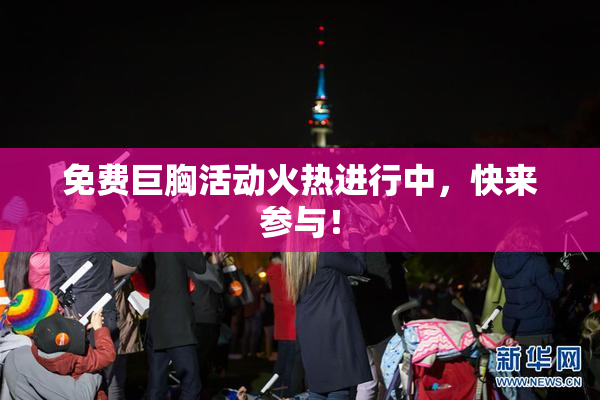 免费巨胸活动火热进行中，快来参与！