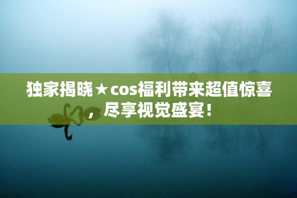 独家揭晓★cos福利带来超值惊喜，尽享视觉盛宴！