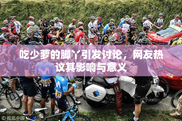 吃少萝的脚丫引发讨论，网友热议其影响与意义