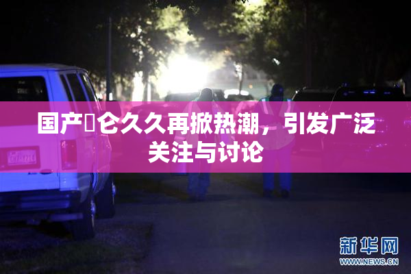 国产婬仑久久再掀热潮，引发广泛关注与讨论