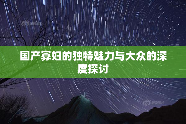 国产寡妇的独特魅力与大众的深度探讨