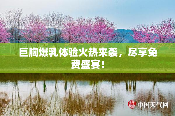 巨胸爆乳体验火热来袭，尽享免费盛宴！