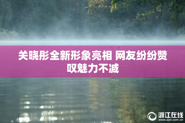 关晓彤全新形象亮相 网友纷纷赞叹魅力不减
